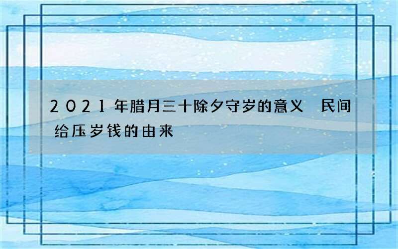 2021年腊月三十除夕守岁的意义 民间给压岁钱的由来